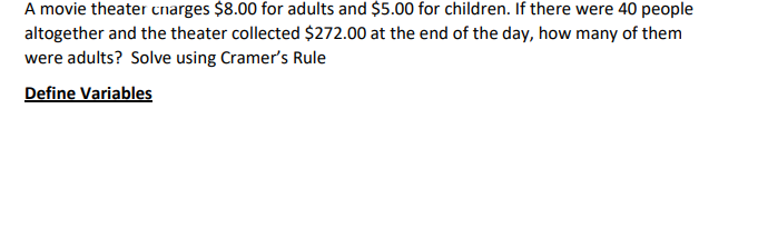 A movie theater charges $8.00 for adults and $5.00 for children. If there were 40 people
altogether and the theater collected $272.00 at the end of the day, how many of them
were adults? Solve using Cramer's Rule
Define Variables