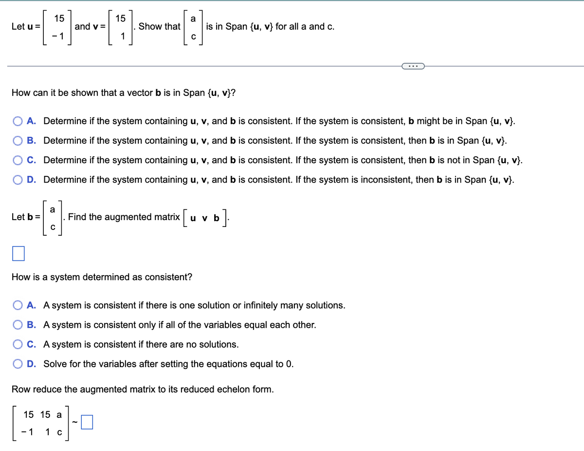 Let u =
15
- 1
Let b =
a
and v=
с
15
1
Show that
How can it be shown that a vector b is in Span {u, v}?
a
A. Determine if the system containing u, v, and b is consistent. If the system is consistent, b might be in Span {u, v}.
B. Determine if the system containing u, v, and b is consistent. If the system is consistent, then b is in Span {u, v}.
C. Determine if the system containing u, v, and b is consistent. If the system is consistent, then b is not in Span {u, v}.
D. Determine if the system containing u, v, and b is consistent. If the system is inconsistent, then b is in Span {u, v}.
15 15 a
-1 1 c
с
is in Span {u, v} for all a and c.
How is a system determined as consistent?
Find the augmented matrix u v b
A. A system is consistent if there is one solution or infinitely many solutions.
B. A system is consistent only if all of the variables equal each other.
C. A system is consistent if there are no solutions.
D. Solve for the variables after setting the equations equal to 0.
Row reduce the augmented matrix to its reduced echelon form.