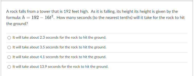 A rock falls from a tower that is 192 feet high. As it is falling, its height its height is given by the
formula: h = 192 - 16t². How many seconds (to the nearest tenths) will it take for the rock to hit
the ground?
It will take about 2.3 seconds for the rock to hit the ground.
It will take about 3.5 seconds for the rock to hit the ground.
It will take about 4.1 seconds for the rock to hit the ground.
It will take about 13.9 seconds for the rock to hit the ground.