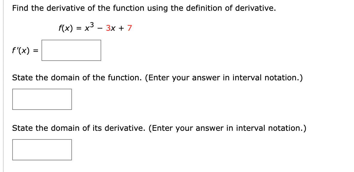 Find the derivative of the function using the definition of derivative.
f(x) = x³ − 3x + 7
f'(x) =
State the domain of the function. (Enter your answer in interval notation.)
State the domain of its derivative. (Enter your answer in interval notation.)