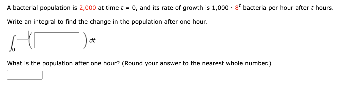 A bacterial population is 2,000 at time t = 0, and its rate of growth is 1,000 8t bacteria per hour after t hours.
Write an integral to find the change in the population after one hour.
dt
What is the population after one hour? (Round your answer to the nearest whole number.)