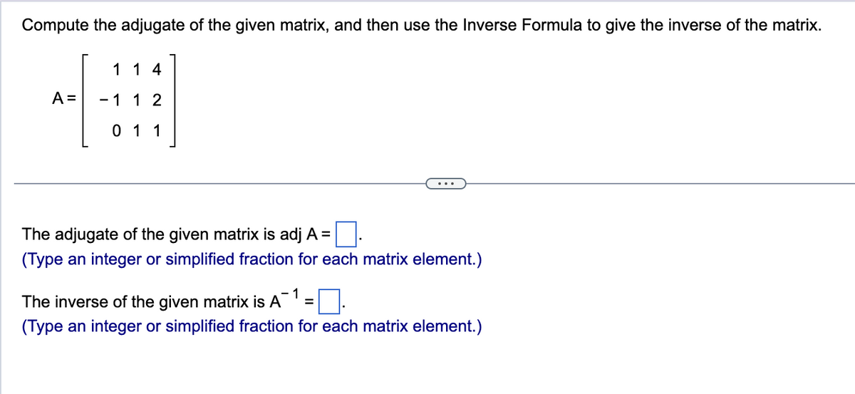 Compute the adjugate of the given matrix, and then use the Inverse Formula to give the inverse of the matrix.
1 14
A = - 1 1 2
0 1 1
The adjugate of the given matrix is adj A =
(Type an integer or simplified fraction for each matrix element.)
-1
The inverse of the given matrix is A
(Type an integer or simplified fraction for each matrix element.)
=