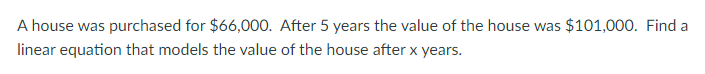 A house was purchased for $66,000. After 5 years the value of the house was $101,000. Find a
linear equation that models the value of the house after x years.