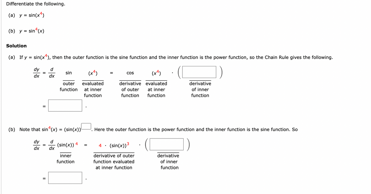 Differentiate the following.
(a) y = sin(x4)
(b) y = sin(x)
Solution
(a) If y = sin(x4), then the outer function is the sine function and the inner function is the power function, so the Chain Rule gives the following.
dy
d
dx dx
=
sin
=
outer
function
(b) Note that sinª(x) = (sin(x))¹
dy =
dx
(sin(x)) 4
(x²)
evaluated
at inner
function
inner
function
=
=
(x4)
derivative evaluated
of outer at inner
function function
COS
Here the outer function is the power function and the inner function is the sine function. So
4 (sin(x)) ³
derivative of outer
function evaluated
at inner function
derivative
of inner
function
derivative
of inner
function