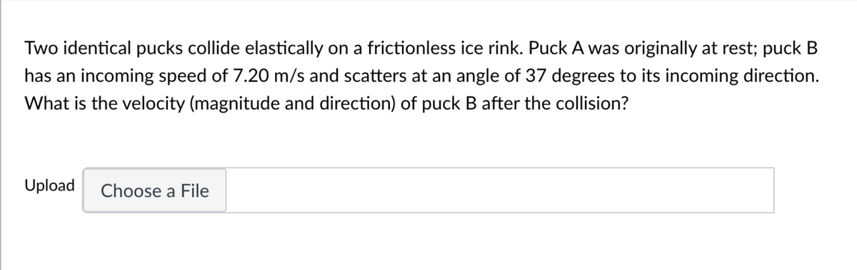 Two identical pucks collide elastically on a frictionless ice rink. Puck A was originally at rest; puck B
has an incoming speed of 7.20 m/s and scatters at an angle of 37 degrees to its incoming direction.
What is the velocity (magnitude and direction) of puck B after the collision?
Upload Choose a File