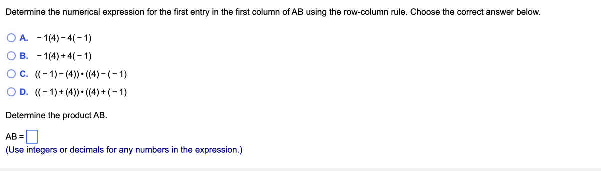Determine the numerical expression for the first entry in the first column of AB using the row-column rule. Choose the correct answer below.
OA. 1(4)- 4( − 1)
B. 1(4) + 4(1)
C. ((-1)-(4)) ((4) − ( − 1)
D. ((-1) + (4)) • ((4) + (−1)
Determine the product AB.
AB=
(Use integers or decimals for any numbers in the expression.)