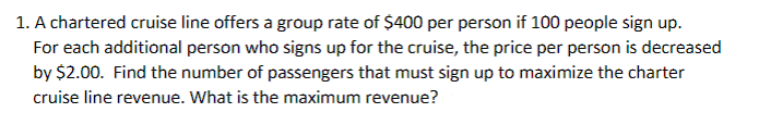 1. A chartered cruise line offers a group rate of $400 per person if 100 people sign up.
For each additional person who signs up for the cruise, the price per person is decreased
by $2.00. Find the number of passengers that must sign up to maximize the charter
cruise line revenue. What is the maximum revenue?