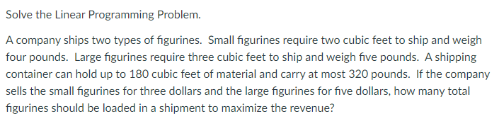 Solve the Linear Programming Problem.
A company ships two types of figurines. Small figurines require two cubic feet to ship and weigh
four pounds. Large figurines require three cubic feet to ship and weigh five pounds. A shipping
container can hold up to 180 cubic feet of material and carry at most 320 pounds. If the company
sells the small figurines for three dollars and the large figurines for five dollars, how many total
figurines should be loaded in a shipment to maximize the revenue?
