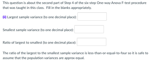 This question is about the second part of Step 4 of the six-step One-way Anova F-test procedure
that was taught in this class. Fill in the blanks appropriately.
(ii) Largest sample variance (to one decimal place):
Smallest sample variance (to one decimal place):
Ratio of largest to smallest (to one decimal place):
The ratio of the largest to the smallest sample variance is less-than-or-equal-to-four so it is safe to
assume that the population variances are approx equal.
