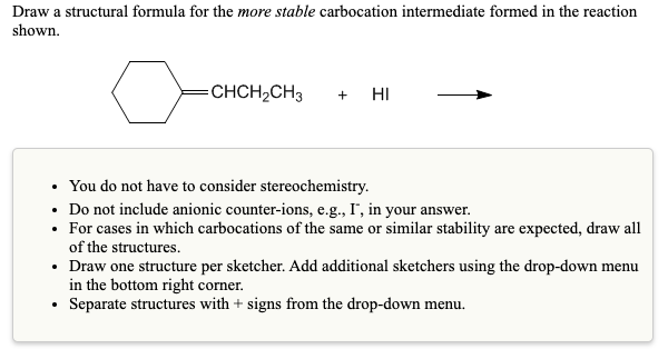 Draw a structural formula for the more stable carbocation intermediate formed in the reaction
shown.
CHCH,CH3
+ HI
• You do not have to consider stereochemistry.
• Do not include anionic counter-ions, e.g., I", in your answer.
• For cases in which carbocations of the same or similar stability are expected, draw all
of the structures.
• Draw one structure per sketcher. Add additional sketchers using the drop-down menu
in the bottom right corner.
• Separate structures with + signs from the drop-down menu.

