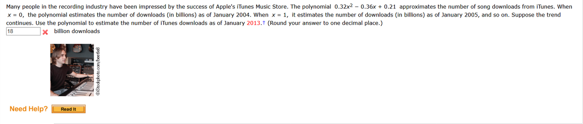Many people in the recording industry have been impressed by the success of Apple's iTunes Music Store. The polynomial 0.32x2 – 0.36x + 0.21 approximates the number of song downloads from iTunes. When
x = 0, the polynomial estimates the number of downloads (in billions) as of January 2004. When x = 1, it estimates the number of downloads (in billions) as of January 2005, and so on. Suppose the trend
continues. Use the polynomial to estimate the number of iTunes downloads as of January 2013.t (Round your answer to one decimal place.)
18
X billion downloads
Need Help?
Read It
©iStockphoto.com/beetle8
