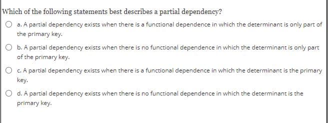 Which of the following statements best describes a partial dependency?
O a. A partial dependency exists when there is a functional dependence in which the determinant is only part of
the primary key.
O b. A partial dependency exists when there is no functional dependence in which the determinant is only part
of the primary key.
O c. A partial dependency exists when there is a functional dependence in which the determinant is the primary
key.
O d. A partial dependency exists when there is no functional dependence in which the determinant is the
primary key.
