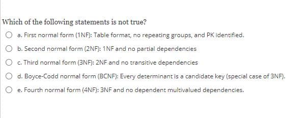 Which of the following statements is not true?
a. First normal form (1NF): Table format, no repeating groups, and PK identified.
O b. Second normal form (2NF): 1NF and no partial dependencies
O c. Third normal form (3NF): 2NF and no transitive dependencies
d. Boyce-Codd normal form (BCNF): Every determinant is a candidate key (special case of 3NF).
O e. Fourth normal form (4NF): 3NF and no dependent multivalued dependencies.
