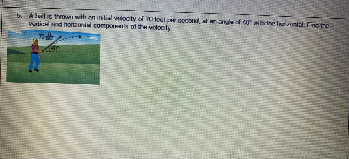 5. A ball is thrown with an initial velocity of 70 feet per second, at an angle of 40° with the horizontal. Find the
vertical and horizontal components of the velocity.
70
40°
