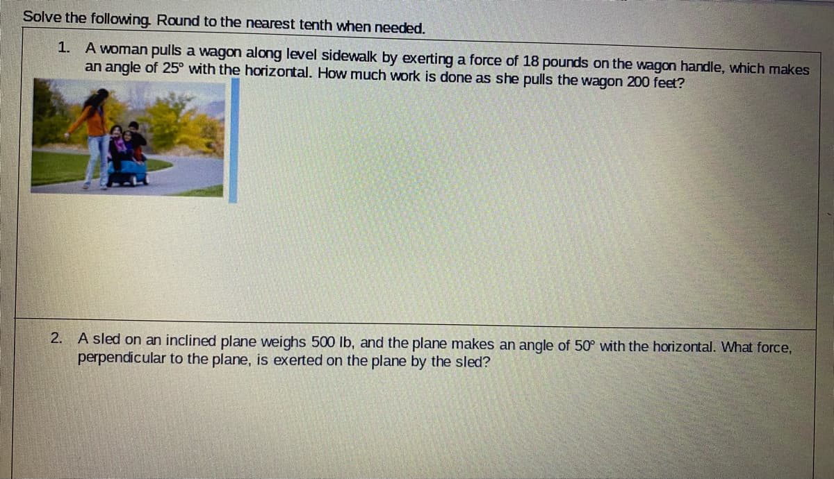 Solve the following Round to the nearest tenth when needed.
A woman pulls a wagon along level sidewalk by exerting a force of 18 pounds on the wagon handle, which makes
an angle of 25° with the horizontal. How much work is done as she pulls the wagon 200 feet?
1.
2. A sled on an inclined plane weighs 500 lb, and the plane makes an angle of 50° with the horizontal. What force,
perpendicular to the plane, is exerted on the plane by the sled?
