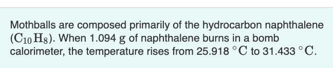 Mothballs are composed primarily of the hydrocarbon naphthalene
(C10 H8). When 1.094 g of naphthalene burns in a bomb
calorimeter, the temperature rises from 25.918 °C to 31.433 °C.
