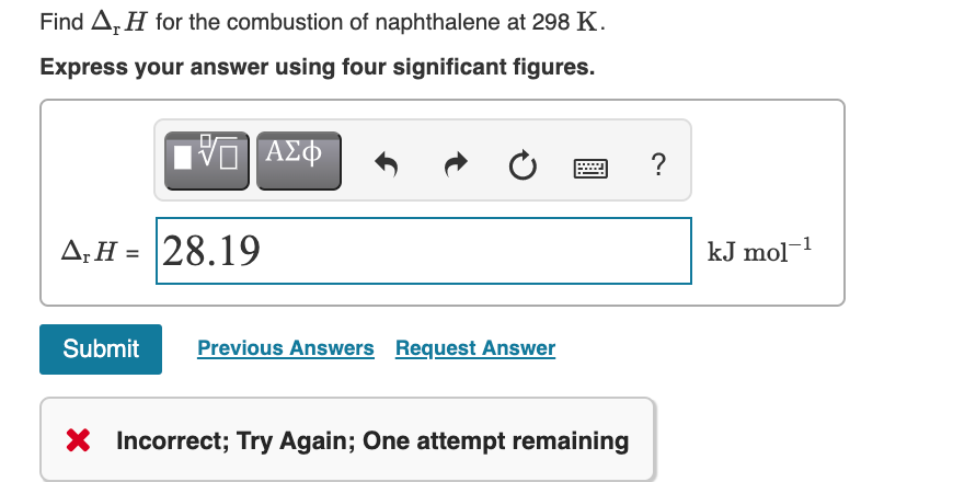 Find A, H for the combustion of naphthalene at 298 K.
Express your answer using four significant figures.
ΑΣφ
?
****
A;H = 28.19
kJ mol-1
Submit
Previous Answers Request Answer
X Incorrect; Try Again; One attempt remaining
