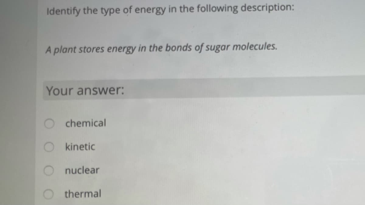 Identify the type of energy in the following description:
A plant stores energy in the bonds of sugar molecules.
Your answer:
chemical
kinetic
O nuclear
O thermal
