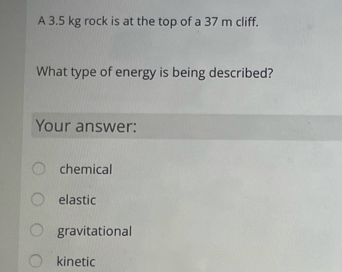 A 3.5 kg rock is at the top of a 37 m cliff.
What type of energy is being described?
Your answer:
O chemical
elastic
gravitational
O kinetic
