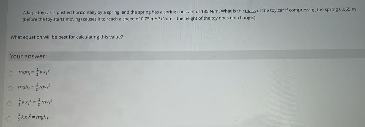 A large toy car is pushed horizontally by a spring, and the spring has a spring constant of 135 N/m. What is the mass of the toy car if compressing the spring 0.055 m
(before the toy starts moving) causes it to reach a speed of 0.75 m/s? (Note - the height of the toy does not change.)
What equation will be best for calculating this value?
Your answer:
O mgh, =
O mgh, =mv?
%3D
0 글씨로=mghy
