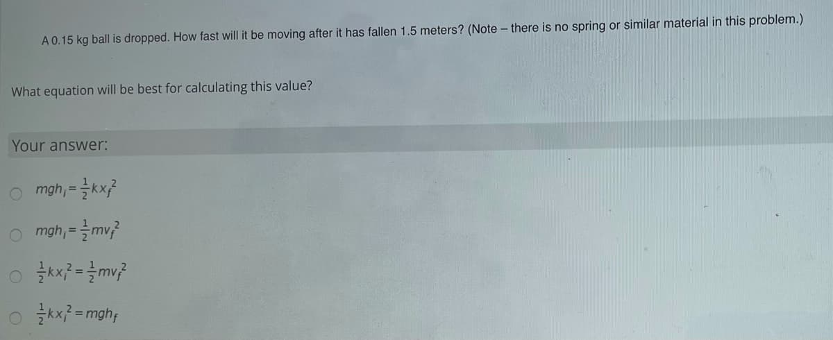 A 0.15 kg ball is dropped. How fast will it be moving after it has fallen 1.5 meters? (Note – there is no spring or similar material in this problem.)
What equation will be best for calculating this value?
Your answer:
o mgh,=글kx?
o mgh,=글my?
o 글씨=mghy
