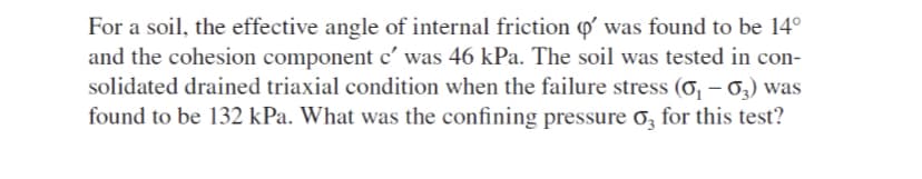 For a soil, the effective angle of internal friction Q was found to be 14°
and the cohesion component c' was 46 kPa. The soil was tested in con-
solidated drained triaxial condition when the failure stress (o, – 6,) was
found to be 132 kPa. What was the confining pressure o, for this test?

