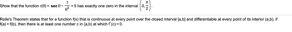 Show that the function r(0) = sec 0
1
+ 5 has exactly one zero in the interval|0,,
Rolle's Theorem states that for a function f(x) that is continuous at every point over the closed interval [a,b] and differentiable at every point of its interior (a,b), if
f(a)%3f(b), then there is at least one number c in (a,b) at which f'(c) = 0.
