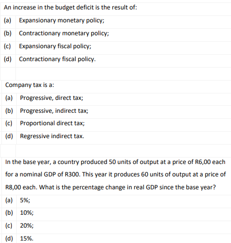 An increase in the budget deficit is the result of:
(a) Expansionary monetary policy;
(b) Contractionary monetary policy;
(c) Expansionary fiscal policy;
(d) Contractionary fiscal policy.
Company tax is a:
(a) Progressive, direct tax;
(b) Progressive, indirect tax;
(c) Proportional direct tax;
(d) Regressive indirect tax.
In the base year, a country produced 50 units of output at a price of R6,00 each
for a nominal GDP of R300. This year it produces 60 units of output at a price of
R8,00 each. What is the percentage change in real GDP since the base year?
(a) 5%;
(b) 10%;
(c) 20%;
(d) 15%.
