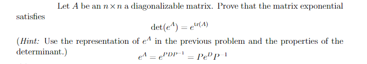 Let A be an n xna diagonalizable matrix. Prove that the matrix exponential
satisfies
det(e^) = e!r(4)
(Hint: Use the representation of e^ in the previous problem and the properties of the
PDP = Pe" P I
determinant.)
e1 e'
