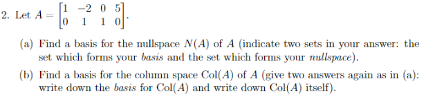 [1 -2 0 5]
2. Let A
%3D
(a) Find a basis for the nullspace N(A) of A (indicate two sets in your answer: the
set which forms your basis and the set which forms your nullspace).
(b) Find a basis for the column space Col(A) of A (give two answers again as in (a):
write down the basis for Col(A) and write down Col(A) itself).
