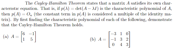The Cayley-Hamilton Theorem states that a matrix A satisfies its own char-
acteristic equation. That is, if p(A) = det(A – AI) is the characteristic polynomial of A,
then p(A) = 0, (the constant term in p(A) is considered a multiple of the identity ma-
trix). By first finding the characteristic polynomial of each of the following, demonstrate
that the Cayley-Hamilton Theorem holds.
[6
-3 1 0]
-1 3 2
4 3
(a) A=
(b) A=

