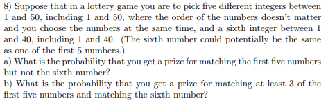 8) Suppose that in a lottery game you are to pick five different integers between
1 and 50, including 1 and 50, where the order of the numbers doesn't matter
and you choose the numbers at the same time, and a sixth integer between 1
and 40, including 1 and 40. (The sixth number could potentially be the same
as one of the first 5 numbers.)
a) What is the probability that you get a prize for matching the first five numbers
but not the sixth number?
b) What is the probability that you get a prize for matching at least 3 of the
first five numbers and matching the sixth number?

