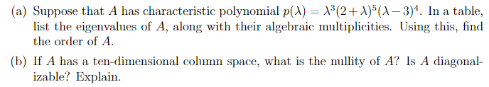 (a) Suppose that A has characteristic polynomial p(A) = X³(2+A)*(A– 3)*. In a table,
list the eigenvalues of A, along with their algebraic multiplicities. Using this, find
the order of A.
|(b) If A has a ten-dimensional column space, what is the nullity of A? Is A diagonal-
izable? Explain.
