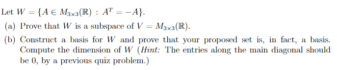 Let W = {A € M3x3(R) : A" = -A}.
(a) Prove that W is a subspace of V = M3×3(R).
(b) Construct a basis for W and prove that your proposed set is, in fact, a basis.
Compute the dimension of W (Hint: The entries along the main diagonal should
be 0, by a previous quiz problem.)
