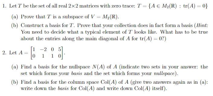 1. Let T be the set of all real 2x2 matrices with zero trace: T = {A € M2(IR) : tr(A) = 0}
(a) Prove that T is a subspace of V = M2(R).
(b) Construct a basis for T. Prove that your collection does in fact form a basis (Hint:
You need to decide what a typical element of T looks like. What has to be true
about the entries along the main diagonal of A for tr(A) = 0?)
[1 -2 0 5
1 1 0
2. Let A =
(a) Find a basis for the nullspace N(A) of A (indicate two sets in your answer: the
set which forms your basis and the set which forms your nullspace).
(b) Find a basis for the column space Col(A) of A (give two answers again as in (a):
write down the basis for Col(A) and write down Col(A) itself).
