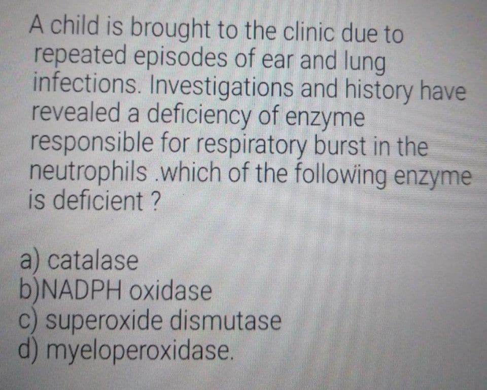 A child is brought to the clinic due to
repeated episodes of ear and lung
infections. Investigations and history have
revealed a deficiency of enzyme
responsible for respiratory burst in the
neutrophils .which of the following enzyme
is deficient ?
a) catalase
b)NADPH oxidase
c) superoxide dismutase
d) myeloperoxidase.
