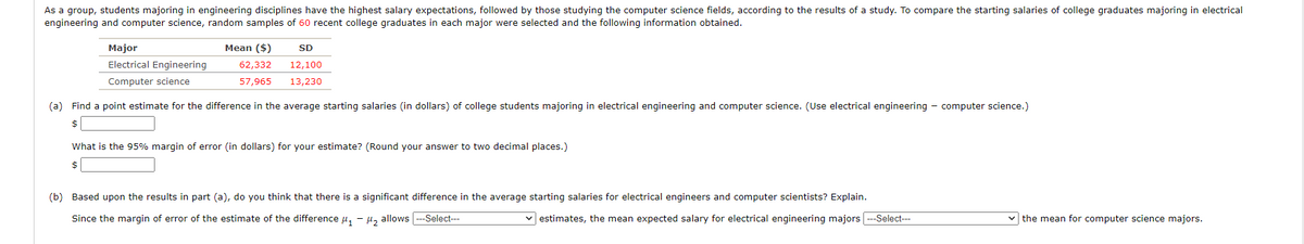 As a group, students majoring in engineering disciplines have the highest salary expectations, followed by those studying the computer science fields, according to the results of a study. To compare the starting salaries of college graduates majoring in electrical
engineering and computer science, random samples of 60 recent college graduates in each major were selected and the following information obtained.
Major
Mean ($)
SD
Electrical Engineering
62,332
12,100
Computer science
57,965
13,230
(a) Find a point estimate for the difference in the average starting salaries (in dollars) of college students majoring in electrical engineering and computer science. (Use electrical engineering - computer science.)
$
What is the 95% margin of error (in dollars) for your estimate? (Round your answer to two decimal places.)
$
(b) Based upon the results in part (a), do you think that there is a significant difference in the average starting salaries for electrical engineers and computer scientists? Explain.
Since the margin of error of the estimate of the difference u, - u, allows ---Select---
estimates, the mean expected salary for electrical engineering majors --Select---
v the mean for computer science majors.
