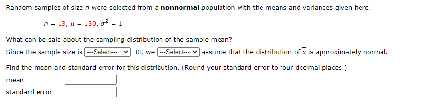 Random samples of size n were selected from a nonnormal population with the means and variances given here.
n = 13, µ = 130, o? = 1
What can be said about the sampling distribution of the sample mean?
Since the sample size is -Select--- v 30, we -Select-- v assume that the distribution of x is approximately normal.
Find the mean and standard error for this distribution. (Round your standard error to four decimal places.)
mean
standard error
