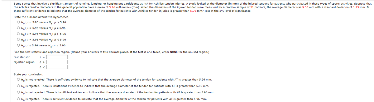 Some sports that involve a significant amount of running, jumping, or hopping put participants at risk for Achilles tendon injuries. A study looked at the diameter (in mm) of the injured tendons for patients who participated in these types of sports activities. Suppose that
the Achilles tendon diameters in the general population have a mean of 5.96 millimeters (mm). When the diameters of the injured tendon were measured for a random sample of 31 patients, the average diameter was 9.50 mm with a standard deviation of 1.95 mm. Is
there sufficient evidence to indicate that the average diameter of the tendon for patients with Achilles tendon injuries is greater than 5.96 mm? Test at the 5% level of significance.
State the null and alternative hypotheses.
O H,: u < 5.96 versus H: u > 5.96
O H,: u = 5.96 versus H.: u + 5.96
O Ho: u = 5.96 versus H: µ > 5.96
Ο Η,: μ 5.96 versus H,: μ < 5.96
O Ho: u # 5.96 versus H,: µ = 5.96
Find the test statistic and rejection region. (Round your answers to two decimal places. If the test is one-tailed, enter NONE for the unused region.)
test statistic
z =
rejection region
z >
z <
State your conclusion.
O H, is not rejected. There is sufficient evidence to indicate that the average diameter of the tendon for patients with AT is greater than 5.96 mm.
O H, is rejected. There is insufficient evidence to indicate that the average diameter of the tendon for patients with AT is greater than 5.96 mm.
O H, is not rejected. There is insufficient evidence to indicate that the average diameter of the tendon for patients with AT is greater than 5.96 mm.
O H, is rejected. There is sufficient evidence to indicate that the average diameter of the tendon for patients with AT is greater than 5.96 mm.
