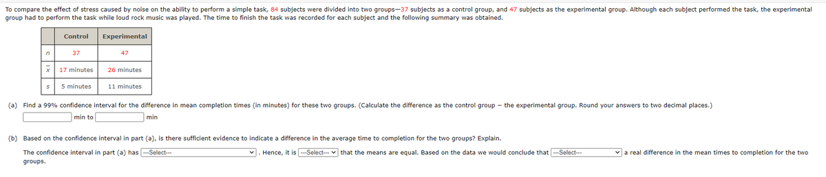 To compare the effect of stress caused by noise on the ability to perform a simple task, 84 subjects were divided into two groups-37 subjects as a control group, and 47 subjects as the experimental group. Although each subject performed the task, the experimental
group had to perform the task while loud rock music was played. The time to finish the task was recorded for each subject and the following summary was obtained.
Control
Experimental
in
37
47
17 minutes
26 minutes
5 minutes
11 minutes
(a) Find a 99% confidence interval for the difference in mean completion times (in minutes) for these two groups. (Calculate the difference as the control group - the experimental group. Round your answers to two decimal places.)
min to
min
(b) Based on the confidence interval in part (a), is there sufficient evidence to indicate a difference in the average time to completion for the two groups? Explain.
The confidence interval in part (a) has ---Select---
|. Hence, it is ---Select--- v that the means are equal. Based on the data we would conclude that ---Select---
va real difference in the mean times to completion for the two
groups.
