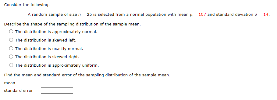 Consider the following.
A random sample of size n = 25 is selected from a normal population with mean u = 107 and standard deviation o = 14.
Describe the shape of the sampling distribution of the sample mean.
The distribution is approximately normal.
The distribution is skewed left.
The distribution is exactly normal.
The distribution is skewed right.
The distribution is approximately uniform.
Find the mean and standard error of the sampling distribution of the sample mean.
mean
standard error
