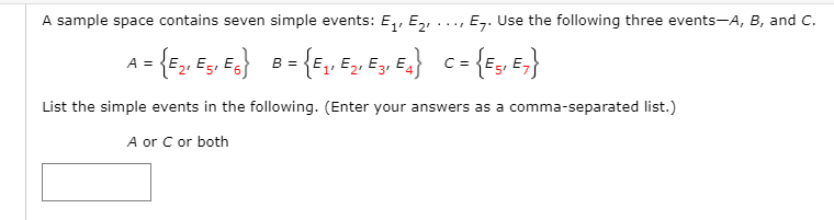 A sample space contains seven simple events: E, E,, ..., E,. Use the following three events-A, B, and C.
- {F, E, E.}
{E, E, Ey E.} c= {E;, E,}
A =
B =
1'
2'
3'
List the simple events in the following. (Enter your answers as a comma-separated list.)
A or C or both
