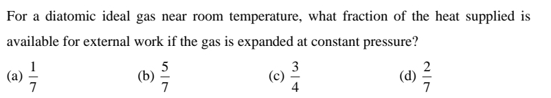 For a diatomic ideal gas near room temperature, what fraction of the heat supplied is
available for external work if the gas is expanded at constant pressure?
3
1
(а)
7
(b)
7
(c) 은
(d)
7
4
