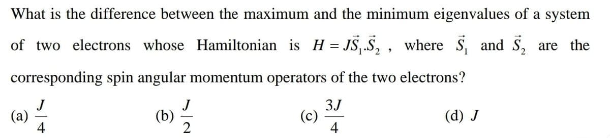 What is the difference between the maximum and the minimum eigenvalues of a system
of two electrons whose Hamiltonian is H= JS,.S, , where S, and S, are the
corresponding spin angular momentum operators of the two electrons?
J
(a)
4
J
(b)
3J
(c)
4
(d) J
