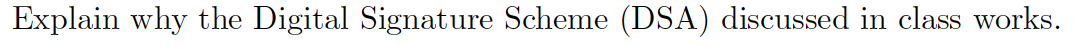 Explain why the Digital Signature Scheme (DSA) discussed in class works.
