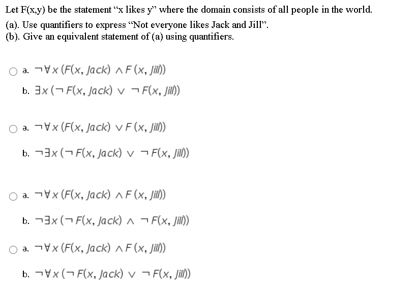 Let F(x,y) be the statement "x likes y" where the domain consists of all people in the world.
(a). Use quantifiers to express "Not everyone likes Jack and Jill".
(b). Give an equivalent statement of (a) using quantifiers.
O a. ¬Vx (F(x, Jack) ^ F (x, Jill))
b. 3x (¬ F(x, Jack) v ¬ F(x, Jil))
O a. ¬Vx (F(x, Jack) v F (x, Jill))
b. -3x (¬ F(x, Jack) v ¬ F(x, Jil)
O a. Vx (F(x, Jack) ^ F (x, Jill)
b. -3x (¬ F(x, Jack) ^ ¬ F(x, Jill)
a. Vx (F(x, Jack)^F(x, jil)
b. ¬Vx(- F(x, Jack) v ¬ F(x, Jill)
