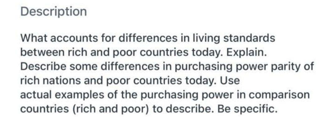 Description
What accounts for differences in living standards
between rich and poor countries today. Explain.
Describe some differences in purchasing power parity of
rich nations and poor countries today. Use
actual examples of the purchasing power in comparison
countries (rich and poor) to describe. Be specific.

