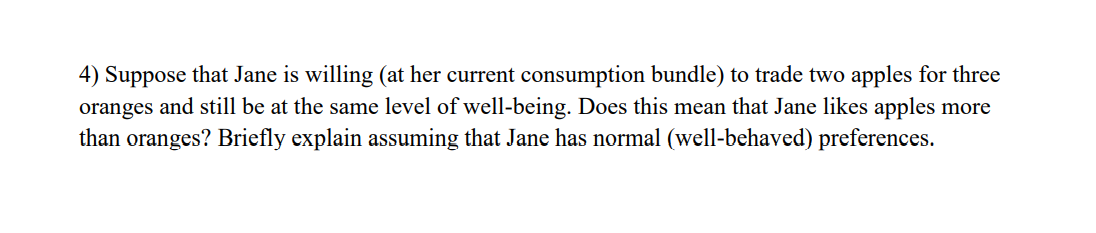 4) Suppose that Jane is willing (at her current consumption bundle) to trade two apples for three
oranges and still be at the same level of well-being. Does this mean that Jane likes apples more
than oranges? Briefly explain assuming that Jane has normal (well-behaved) preferences.
