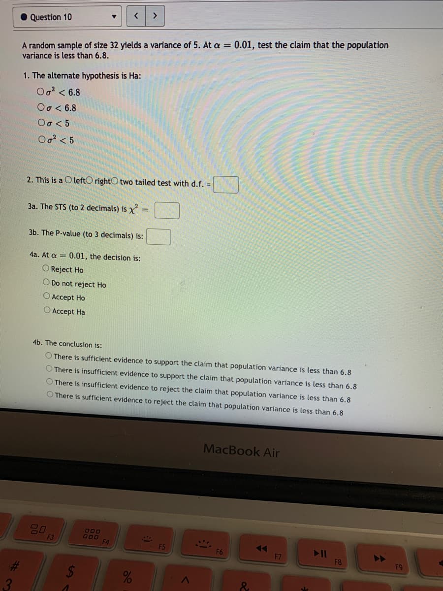 >
• Question 10
A random sample of size 32 yields a variance of 5. At a = 0.01, test the claim that the population
variance is less than 6.8.
1. The alternate hypothesis is Ha:
Oo? < 6.8
Oo < 6.8
Οσ<5
Oo? < 5
2. This is a O leftO rightO two tailed test with d.f. =
3a. The STS (to 2 decimals) is y
3b. The P-value (to 3 decimals) is:
4a. At a = 0.01, the decision is:
O Reject Ho
O Do not reject Ho
O Accept Ho
O Accept Ha
4b. The conclusion is:
O There is sufficient evidence to support the claim that population variance is less than 6.8
O There is insufficient evidence to support the claim that population variance is less than 6.8
O There is insufficient evidence to reject the claim that population variance is less than 6.8
O There is sufficient evidence to reject the claim that population variance is less than 6.8
MacBook Air
F3
000
F4
F5
>>
F9
F6
F7
F8
%23
%24
