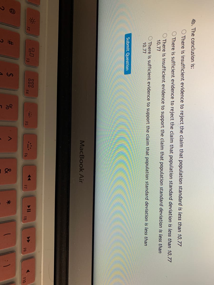 %24
4b. The conclusion is:
O There is insufficient evidence to reject the claim that population standard is less than 10.77
O There is sufficient evidence to reject the claim that population standard deviation is less than 10.77
O There is insufficient evidence to support the claim that population standard deviation is less than
10.77
O There is sufficient evidence to support the claim that population standard deviation is less than
10.77
Submit Question
MacBook Air
0
F3
ロロロ
F2
F4
F5
F6
F7
F8
F9
F10
&
